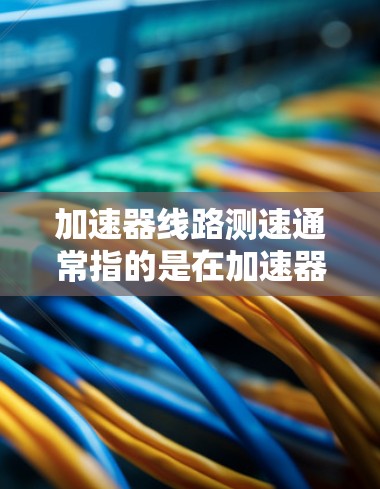 加速器线路测速通常指的是在加速器的内部或外部进行速度测量的技术。加速器通常用于提升物体的速度，如汽车、飞机或火箭。测速可能指通过测量加速器内部的速度、流量或时间来评估其性能