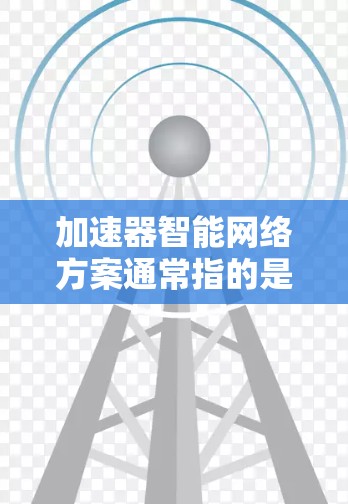 加速器智能网络方案通常指的是在数据处理、计算加速或机器学习应用中，通过智能算法和加速技术实现效率提升的解决方案。以下是一些可能涉及的方面和技术