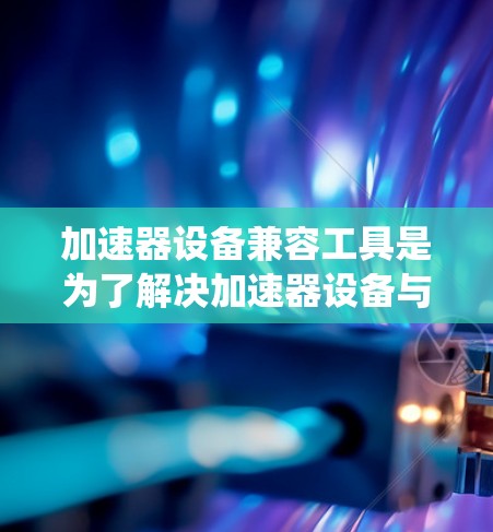 加速器设备兼容工具是为了解决加速器设备与多种计算机系统兼容性问题而开发的软件或硬件工具。以下是关于加速器设备兼容工具的详细说明