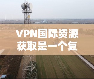 VPN国际资源获取是一个复杂的话题，涉及多个方面，包括技术、法律、经济和隐私等多个层面。以下是对该问题的详细分析和解答