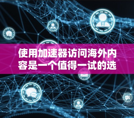 使用加速器访问海外内容是一个值得一试的选择，但需谨慎考虑以下几点