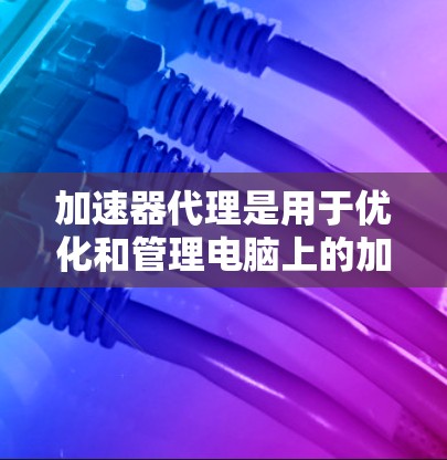 加速器代理是用于优化和管理电脑上的加速器的工具，通过配置它们可以提升电脑性能。以下是加速器代理的配置步骤，分为选择配置类型、配置加速器列表、插入插件和调整性能参数
