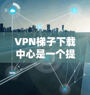 VPN梯子下载中心是一个提供多种VPN服务的平台，用户可以通过这些平台下载和观看大量VPN内容。以下是逐步的下载过程