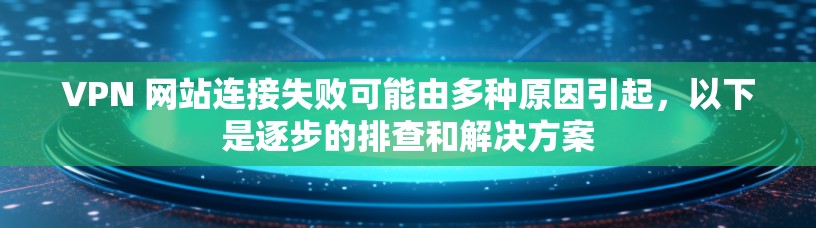 VPN 网站连接失败可能由多种原因引起，以下是逐步的排查和解决方案