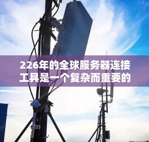 226年的全球服务器连接工具是一个复杂而重要的领域，旨在帮助开发者在不同地区的服务器之间实现跨地域访问和管理。以下是一些主要的工具及其作用