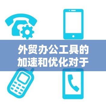 外贸办公工具的加速和优化对于提升效率、减少错误、提升客户满意度至关重要。以下是一些常见的外贸办公工具及其特点