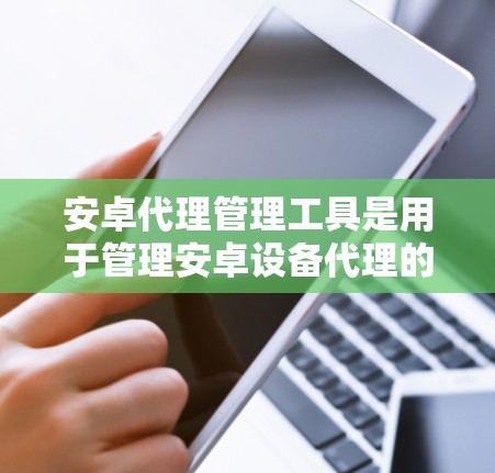 安卓代理管理工具是用于管理安卓设备代理的工具，帮助管理员配置、管理、监控和管理多个安卓设备的代理。以下是对安卓代理管理工具的详细总结