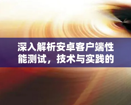 深入解析安卓客户端性能测试，技术与实践的碰撞与融合