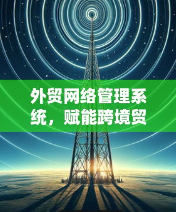 外贸网络管理系统，赋能跨境贸易的数字化转型
