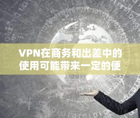 VPN在商务和出差中的使用可能带来一定的便利，但也需要谨慎考虑，以确保其安全性和合规性。以下是对VPN在商务和出差中的应用、可能的使用限制、潜在的问题以及优缺点的总结
