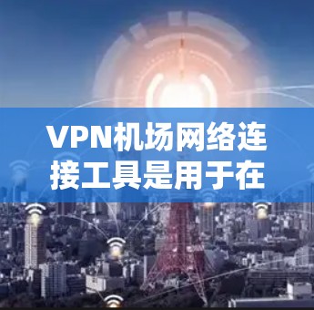 VPN机场网络连接工具是用于在机场或公共场所访问互联网的加密服务。以下是详细的步骤和信息