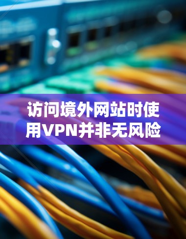 访问境外网站时使用VPN并非无风险，但可以有效保障用户的信息安全。以下是一个综合性的步骤指南，帮助用户在考虑使用VPN时做出明智的决策