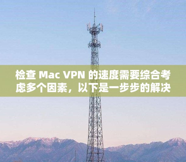 检查 Mac VPN 的速度需要综合考虑多个因素，以下是一步步的解决方案