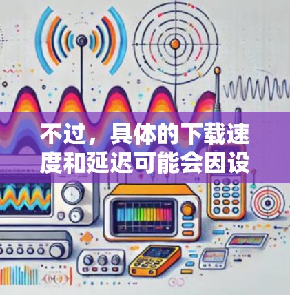 不过，具体的下载速度和延迟可能会因设备、网络和使用时间等因素而有所不同。如果你需要更详细的速度测试信息，可以尝试以下方法