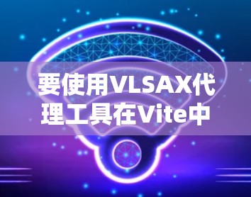 要使用VLSAX代理工具在Vite中代理VLSX协议，您可以按照以下步骤进行