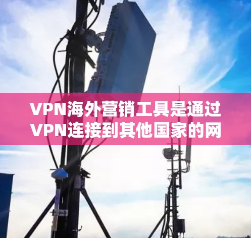 VPN海外营销工具是通过VPN连接到其他国家的网络，用于进行商业或商业非法活动的工具。以下是对这些工具的详细分析和建议