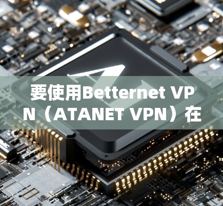 要使用Betternet VPN（ATANET VPN）在Android设备上，可以按照以下步骤进行